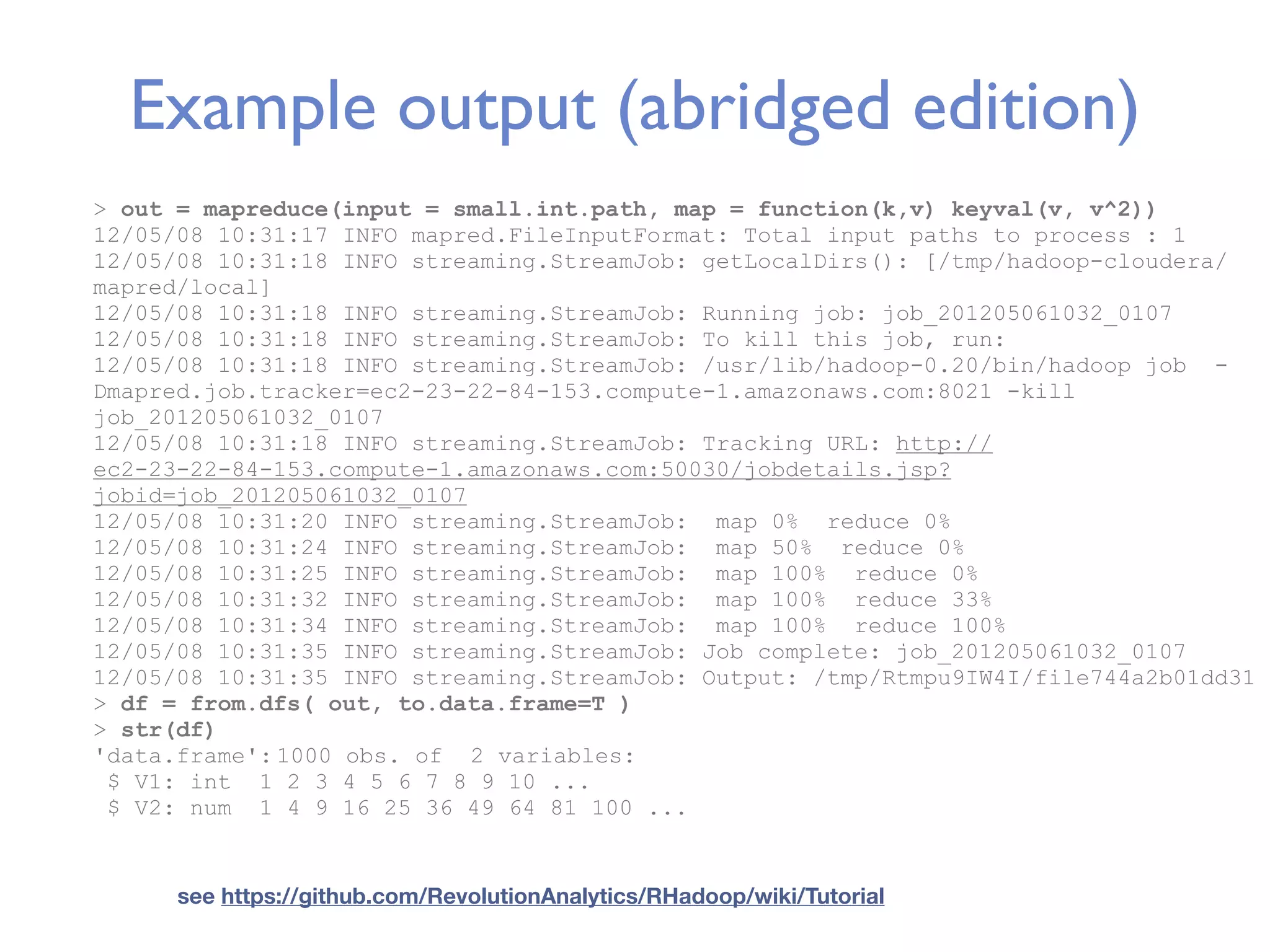 Example output (abridged edition) > out = mapreduce(input = small.int.path, map = function(k,v) keyval(v, v^2)) 12/05/08 10:31:17 INFO mapred.FileInputFormat: Total input paths to process : 1 12/05/08 10:31:18 INFO streaming.StreamJob: getLocalDirs(): [/tmp/hadoop-cloudera/ mapred/local] 12/05/08 10:31:18 INFO streaming.StreamJob: Running job: job_201205061032_0107 12/05/08 10:31:18 INFO streaming.StreamJob: To kill this job, run: 12/05/08 10:31:18 INFO streaming.StreamJob: /usr/lib/hadoop-0.20/bin/hadoop job - Dmapred.job.tracker=ec2-23-22-84-153.compute-1.amazonaws.com:8021 -kill job_201205061032_0107 12/05/08 10:31:18 INFO streaming.StreamJob: Tracking URL: http:// ec2-23-22-84-153.compute-1.amazonaws.com:50030/jobdetails.jsp? jobid=job_201205061032_0107 12/05/08 10:31:20 INFO streaming.StreamJob: map 0% reduce 0% 12/05/08 10:31:24 INFO streaming.StreamJob: map 50% reduce 0% 12/05/08 10:31:25 INFO streaming.StreamJob: map 100% reduce 0% 12/05/08 10:31:32 INFO streaming.StreamJob: map 100% reduce 33% 12/05/08 10:31:34 INFO streaming.StreamJob: map 100% reduce 100% 12/05/08 10:31:35 INFO streaming.StreamJob: Job complete: job_201205061032_0107 12/05/08 10:31:35 INFO streaming.StreamJob: Output: /tmp/Rtmpu9IW4I/file744a2b01dd31 > df = from.dfs( out, to.data.frame=T ) > str(df) 'data.frame': 1000 obs. of 2 variables: $ V1: int 1 2 3 4 5 6 7 8 9 10 ... $ V2: num 1 4 9 16 25 36 49 64 81 100 ... see https://github.com/RevolutionAnalytics/RHadoop/wiki/Tutorial 