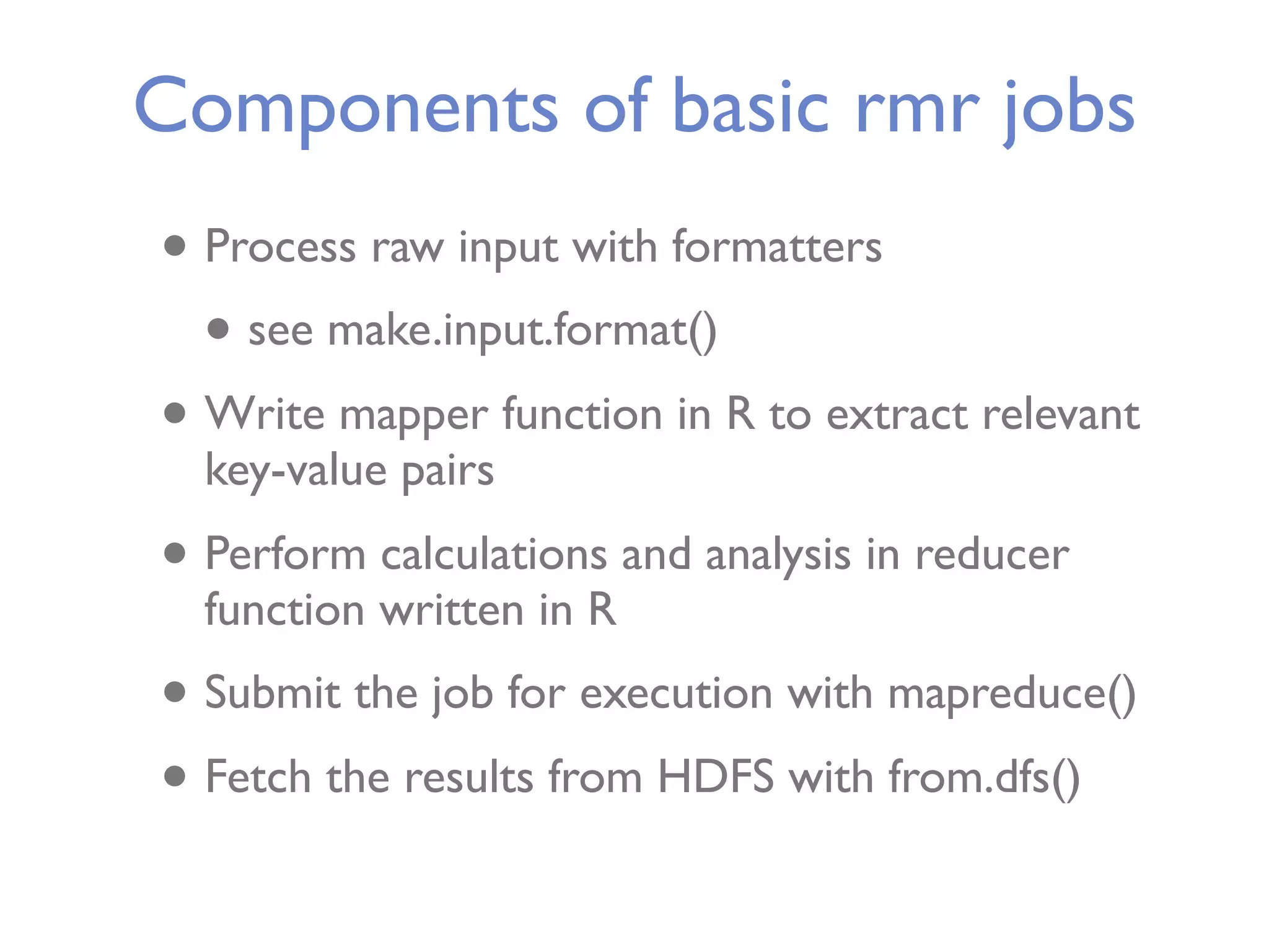 Components of basic rmr jobs • Process raw input with formatters • see make.input.format() • Write mapper function in R to extract relevant key-value pairs • Perform calculations and analysis in reducer function written in R • Submit the job for execution with mapreduce() • Fetch the results from HDFS with from.dfs() 