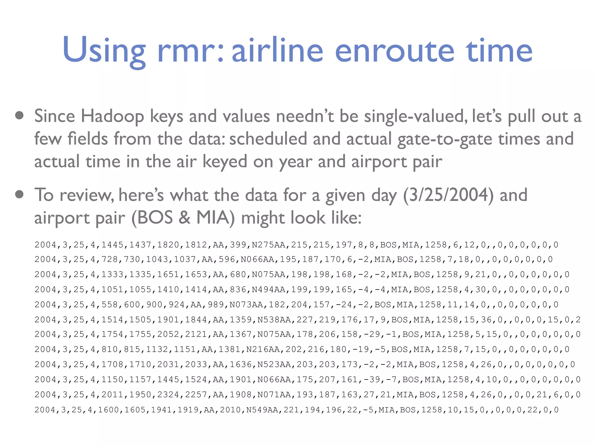 Using rmr: airline enroute time • Since Hadoop keys and values needn’t be single-valued, let’s pull out a few ﬁelds from the data: scheduled and actual gate-to-gate times and actual time in the air keyed on year and airport pair • To review, here’s what the data for a given day (3/25/2004) and airport pair (BOS & MIA) might look like: 2004,3,25,4,1445,1437,1820,1812,AA,399,N275AA,215,215,197,8,8,BOS,MIA,1258,6,12,0,,0,0,0,0,0,0 2004,3,25,4,728,730,1043,1037,AA,596,N066AA,195,187,170,6,-2,MIA,BOS,1258,7,18,0,,0,0,0,0,0,0 2004,3,25,4,1333,1335,1651,1653,AA,680,N075AA,198,198,168,-2,-2,MIA,BOS,1258,9,21,0,,0,0,0,0,0,0 2004,3,25,4,1051,1055,1410,1414,AA,836,N494AA,199,199,165,-4,-4,MIA,BOS,1258,4,30,0,,0,0,0,0,0,0 2004,3,25,4,558,600,900,924,AA,989,N073AA,182,204,157,-24,-2,BOS,MIA,1258,11,14,0,,0,0,0,0,0,0 2004,3,25,4,1514,1505,1901,1844,AA,1359,N538AA,227,219,176,17,9,BOS,MIA,1258,15,36,0,,0,0,0,15,0,2 2004,3,25,4,1754,1755,2052,2121,AA,1367,N075AA,178,206,158,-29,-1,BOS,MIA,1258,5,15,0,,0,0,0,0,0,0 2004,3,25,4,810,815,1132,1151,AA,1381,N216AA,202,216,180,-19,-5,BOS,MIA,1258,7,15,0,,0,0,0,0,0,0 2004,3,25,4,1708,1710,2031,2033,AA,1636,N523AA,203,203,173,-2,-2,MIA,BOS,1258,4,26,0,,0,0,0,0,0,0 2004,3,25,4,1150,1157,1445,1524,AA,1901,N066AA,175,207,161,-39,-7,BOS,MIA,1258,4,10,0,,0,0,0,0,0,0 2004,3,25,4,2011,1950,2324,2257,AA,1908,N071AA,193,187,163,27,21,MIA,BOS,1258,4,26,0,,0,0,21,6,0,0 2004,3,25,4,1600,1605,1941,1919,AA,2010,N549AA,221,194,196,22,-5,MIA,BOS,1258,10,15,0,,0,0,0,22,0,0 