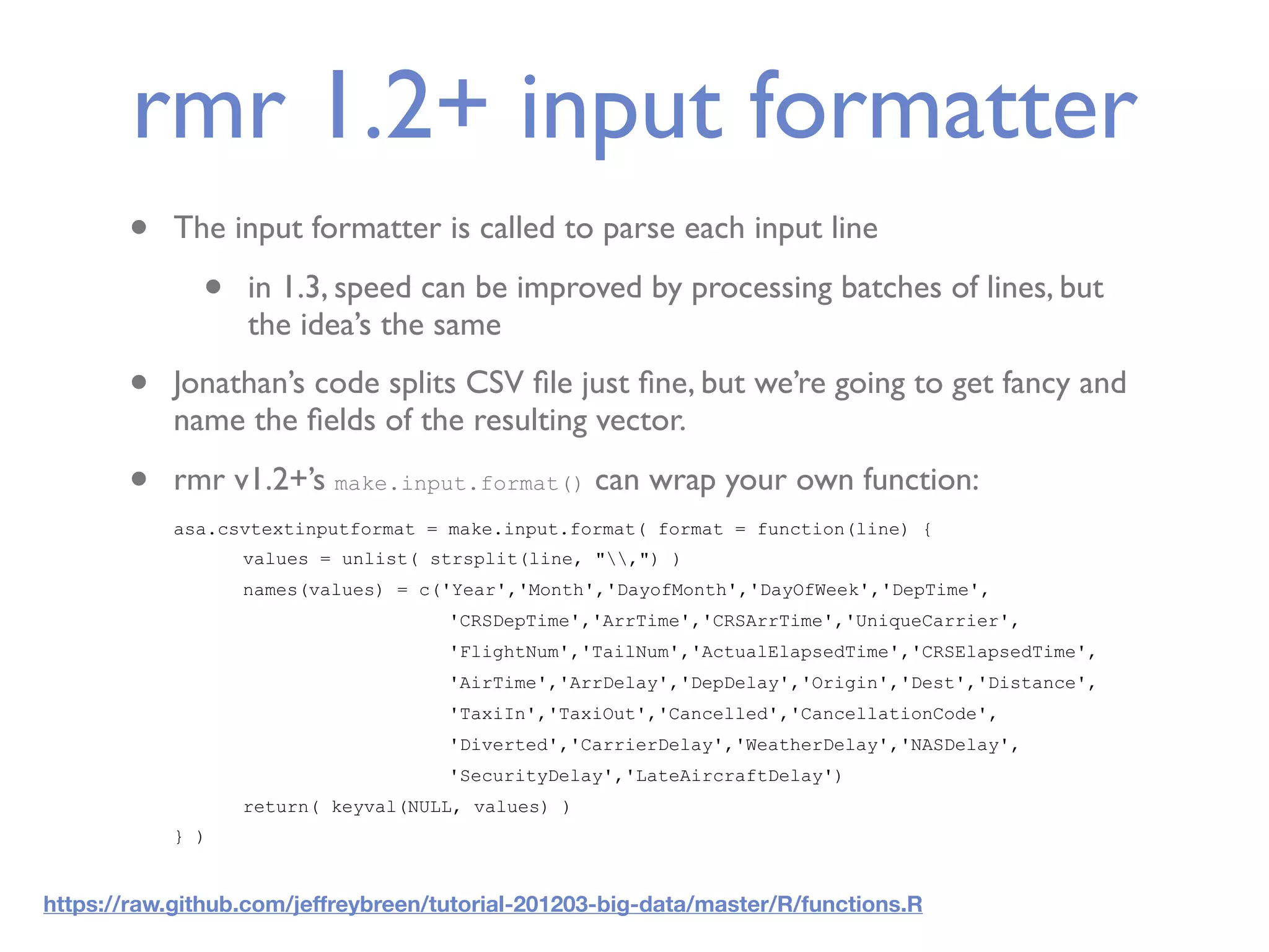 rmr 1.2+ input formatter • The input formatter is called to parse each input line • in 1.3, speed can be improved by processing batches of lines, but the idea’s the same • Jonathan’s code splits CSV ﬁle just ﬁne, but we’re going to get fancy and name the ﬁelds of the resulting vector. • rmr v1.2+’s make.input.format() can wrap your own function: asa.csvtextinputformat = make.input.format( format = function(line) { values = unlist( strsplit(line, ",") ) names(values) = c('Year','Month','DayofMonth','DayOfWeek','DepTime', 'CRSDepTime','ArrTime','CRSArrTime','UniqueCarrier', 'FlightNum','TailNum','ActualElapsedTime','CRSElapsedTime', 'AirTime','ArrDelay','DepDelay','Origin','Dest','Distance', 'TaxiIn','TaxiOut','Cancelled','CancellationCode', 'Diverted','CarrierDelay','WeatherDelay','NASDelay', 'SecurityDelay','LateAircraftDelay') return( keyval(NULL, values) ) } ) https://raw.github.com/jeffreybreen/tutorial-201203-big-data/master/R/functions.R 