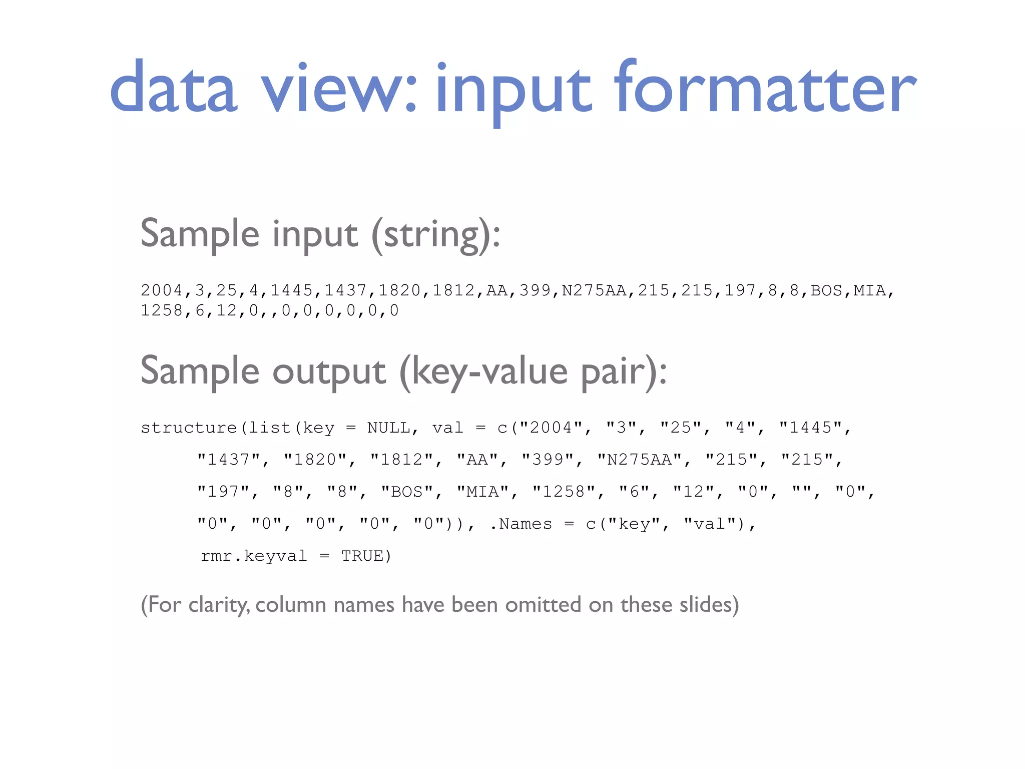 data view: input formatter Sample input (string): 2004,3,25,4,1445,1437,1820,1812,AA,399,N275AA,215,215,197,8,8,BOS,MIA, 1258,6,12,0,,0,0,0,0,0,0 Sample output (key-value pair): structure(list(key = NULL, val = c("2004", "3", "25", "4", "1445", "1437", "1820", "1812", "AA", "399", "N275AA", "215", "215", "197", "8", "8", "BOS", "MIA", "1258", "6", "12", "0", "", "0", "0", "0", "0", "0", "0")), .Names = c("key", "val"), rmr.keyval = TRUE) (For clarity, column names have been omitted on these slides) 
