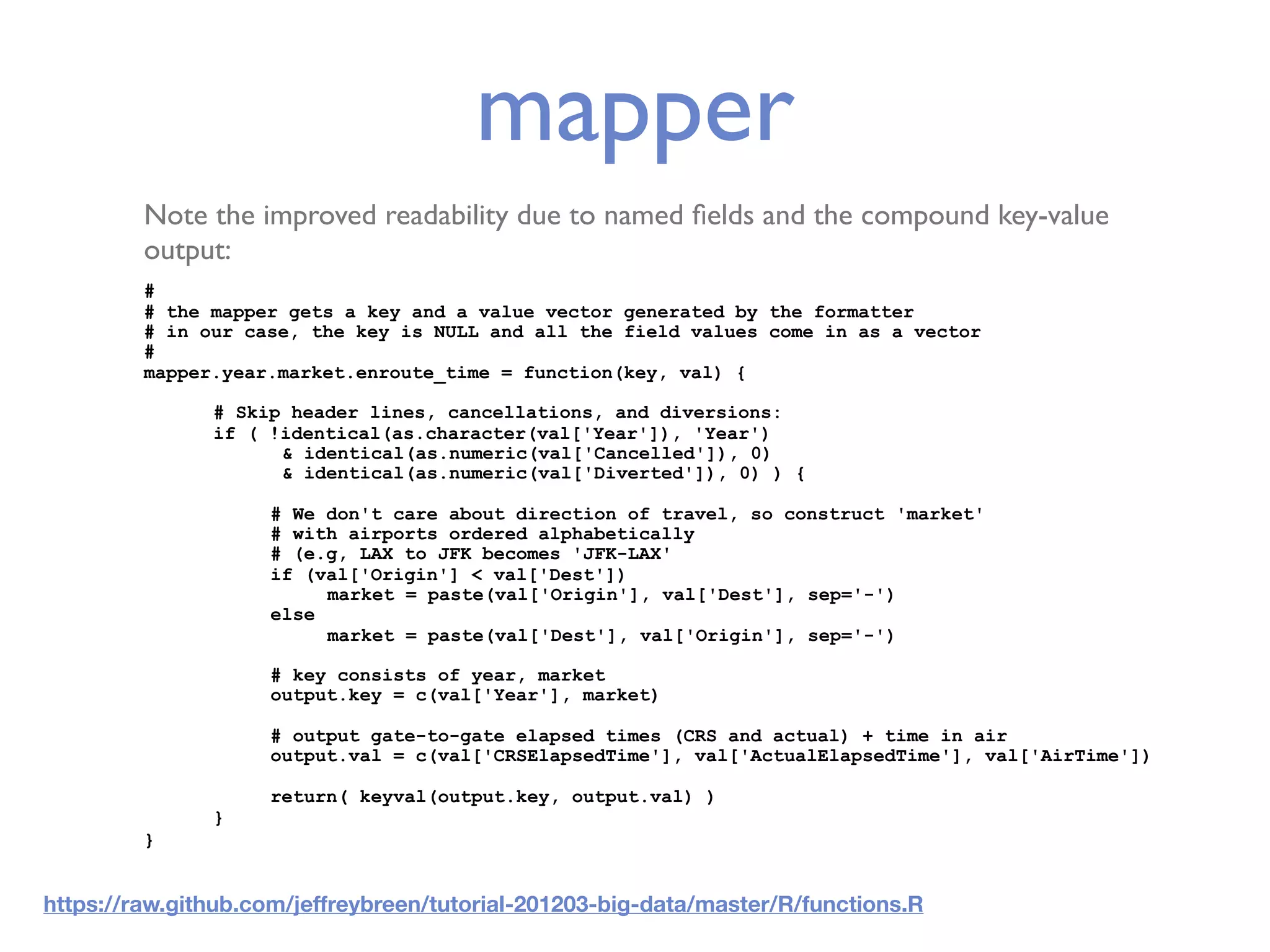 mapper Note the improved readability due to named ﬁelds and the compound key-value output: # # the mapper gets a key and a value vector generated by the formatter # in our case, the key is NULL and all the field values come in as a vector # mapper.year.market.enroute_time = function(key, val) { # Skip header lines, cancellations, and diversions: if ( !identical(as.character(val['Year']), 'Year') & identical(as.numeric(val['Cancelled']), 0) & identical(as.numeric(val['Diverted']), 0) ) { # We don't care about direction of travel, so construct 'market' # with airports ordered alphabetically # (e.g, LAX to JFK becomes 'JFK-LAX' if (val['Origin'] < val['Dest']) market = paste(val['Origin'], val['Dest'], sep='-') else market = paste(val['Dest'], val['Origin'], sep='-') # key consists of year, market output.key = c(val['Year'], market) # output gate-to-gate elapsed times (CRS and actual) + time in air output.val = c(val['CRSElapsedTime'], val['ActualElapsedTime'], val['AirTime']) return( keyval(output.key, output.val) ) } } https://raw.github.com/jeffreybreen/tutorial-201203-big-data/master/R/functions.R 