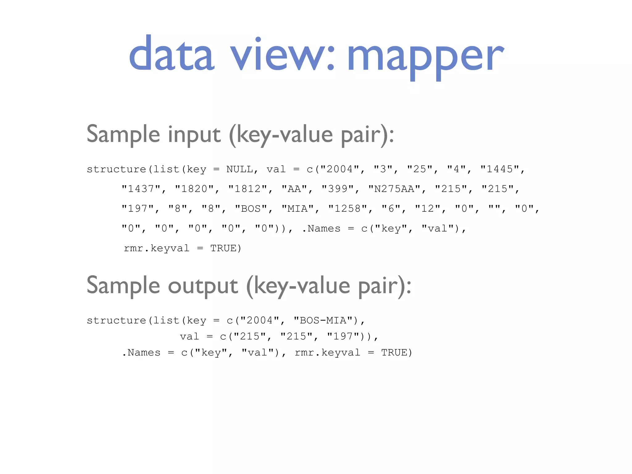 data view: mapper Sample input (key-value pair): structure(list(key = NULL, val = c("2004", "3", "25", "4", "1445", "1437", "1820", "1812", "AA", "399", "N275AA", "215", "215", "197", "8", "8", "BOS", "MIA", "1258", "6", "12", "0", "", "0", "0", "0", "0", "0", "0")), .Names = c("key", "val"), rmr.keyval = TRUE) Sample output (key-value pair): structure(list(key = c("2004", "BOS-MIA"), val = c("215", "215", "197")), .Names = c("key", "val"), rmr.keyval = TRUE) 