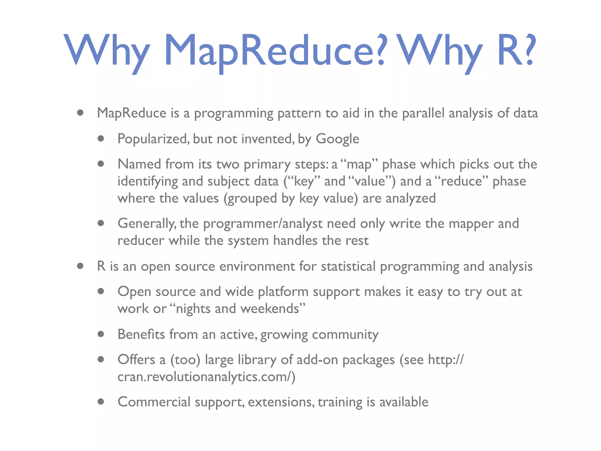 Why MapReduce? Why R? • MapReduce is a programming pattern to aid in the parallel analysis of data • Popularized, but not invented, by Google • Named from its two primary steps: a “map” phase which picks out the identifying and subject data (“key” and “value”) and a “reduce” phase where the values (grouped by key value) are analyzed • Generally, the programmer/analyst need only write the mapper and reducer while the system handles the rest • R is an open source environment for statistical programming and analysis • Open source and wide platform support makes it easy to try out at work or “nights and weekends” • Beneﬁts from an active, growing community • Offers a (too) large library of add-on packages (see http:// cran.revolutionanalytics.com/) • Commercial support, extensions, training is available 