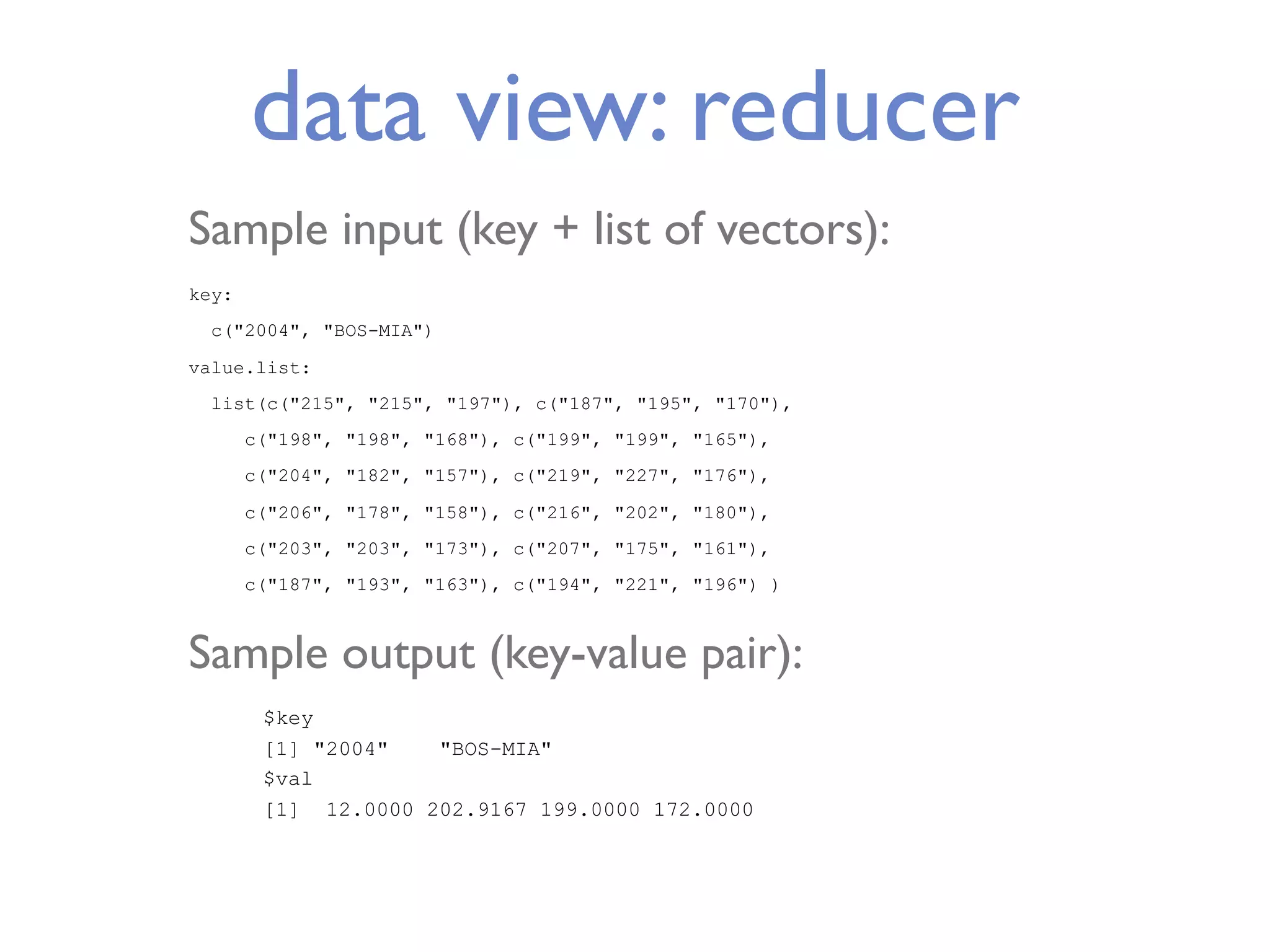 data view: reducer Sample input (key + list of vectors): key: c("2004", "BOS-MIA") value.list: list(c("215", "215", "197"), c("187", "195", "170"), c("198", "198", "168"), c("199", "199", "165"), c("204", "182", "157"), c("219", "227", "176"), c("206", "178", "158"), c("216", "202", "180"), c("203", "203", "173"), c("207", "175", "161"), c("187", "193", "163"), c("194", "221", "196") ) Sample output (key-value pair): $key [1] "2004" "BOS-MIA" $val [1] 12.0000 202.9167 199.0000 172.0000 