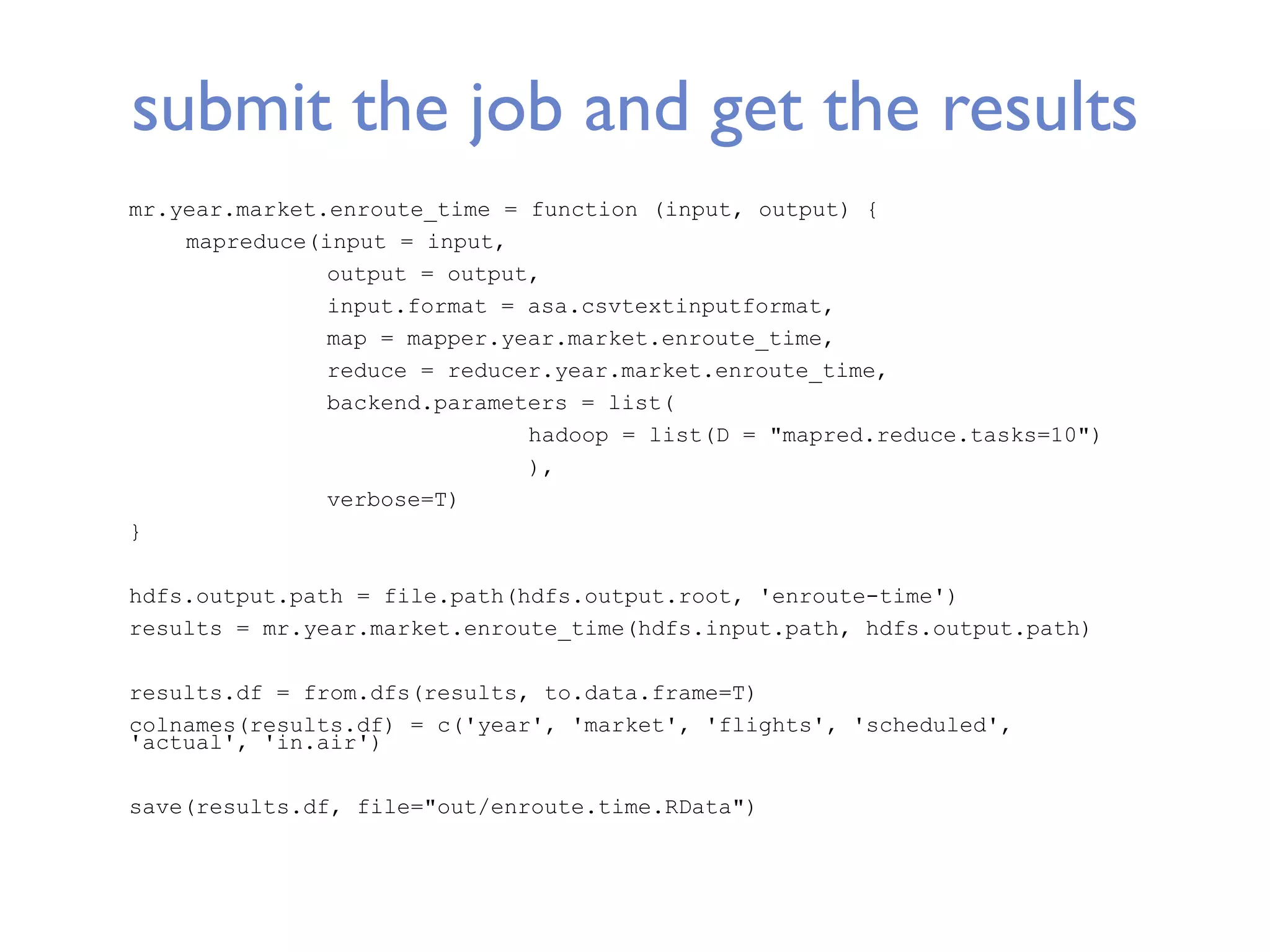 submit the job and get the results mr.year.market.enroute_time = function (input, output) { mapreduce(input = input, output = output, input.format = asa.csvtextinputformat, map = mapper.year.market.enroute_time, reduce = reducer.year.market.enroute_time, backend.parameters = list( hadoop = list(D = "mapred.reduce.tasks=10") ), verbose=T) } hdfs.output.path = file.path(hdfs.output.root, 'enroute-time') results = mr.year.market.enroute_time(hdfs.input.path, hdfs.output.path) results.df = from.dfs(results, to.data.frame=T) colnames(results.df) = c('year', 'market', 'flights', 'scheduled', 'actual', 'in.air') save(results.df, file="out/enroute.time.RData") 