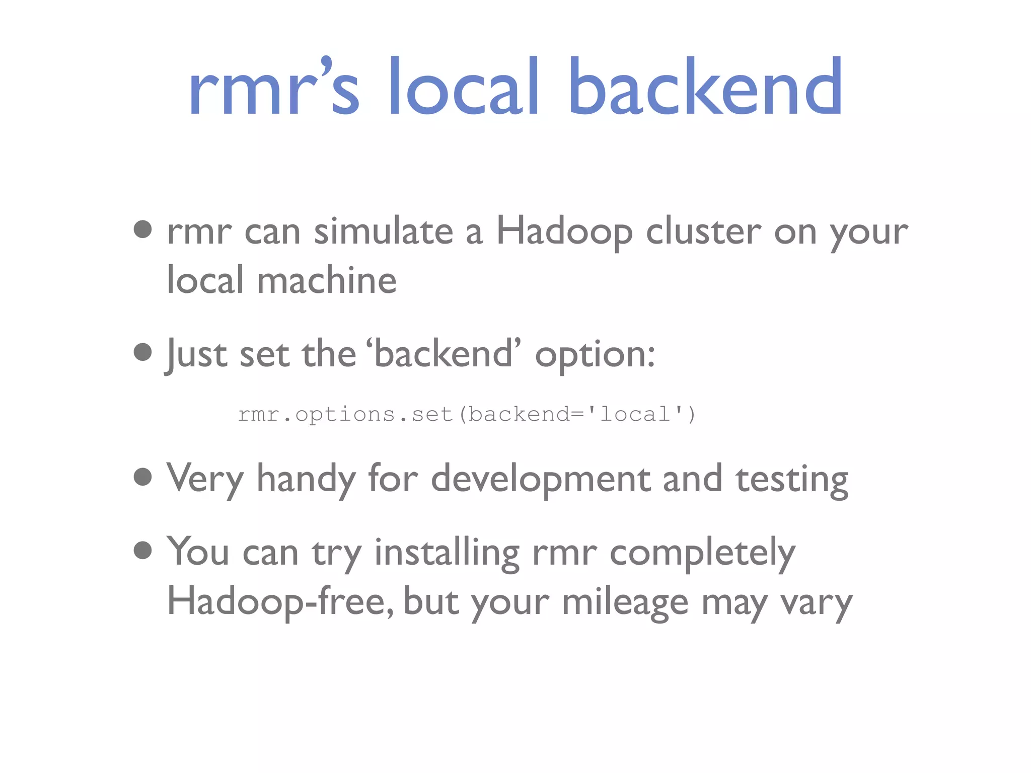 rmr’s local backend • rmr can simulate a Hadoop cluster on your local machine • Just set the ‘backend’ option: rmr.options.set(backend='local') • Very handy for development and testing • You can try installing rmr completely Hadoop-free, but your mileage may vary 