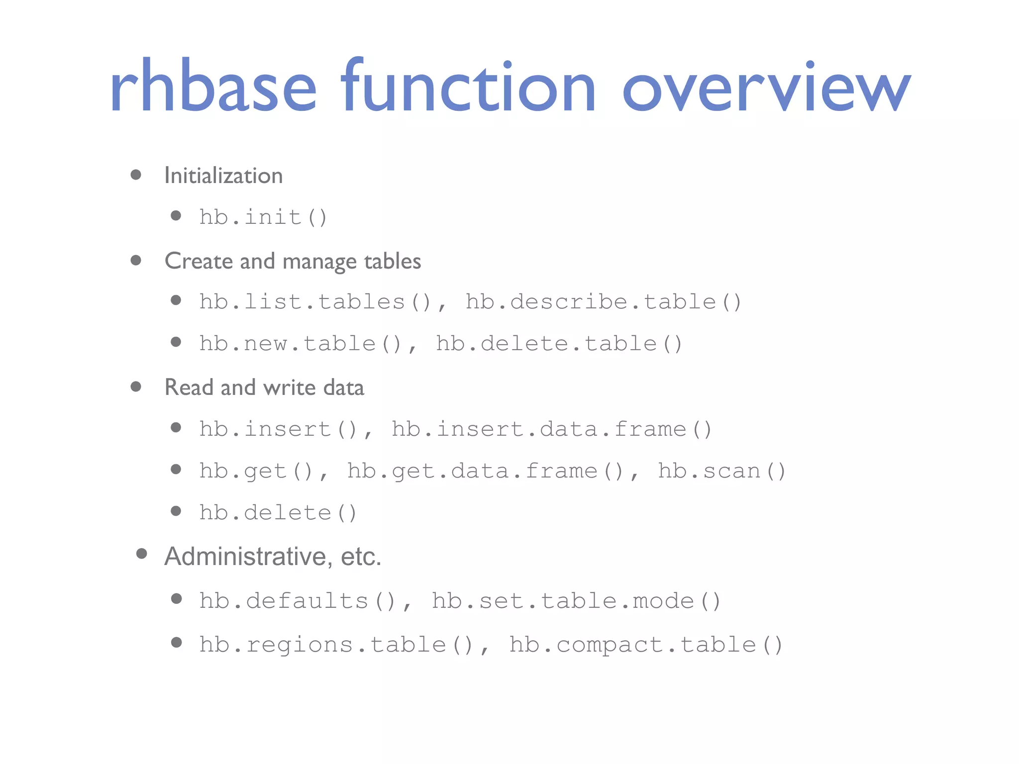 rhbase function overview • Initialization • hb.init() • Create and manage tables • hb.list.tables(), hb.describe.table() • hb.new.table(), hb.delete.table() • Read and write data • hb.insert(), hb.insert.data.frame() • hb.get(), hb.get.data.frame(), hb.scan() • hb.delete() • Administrative, etc. • hb.defaults(), hb.set.table.mode() • hb.regions.table(), hb.compact.table() 
