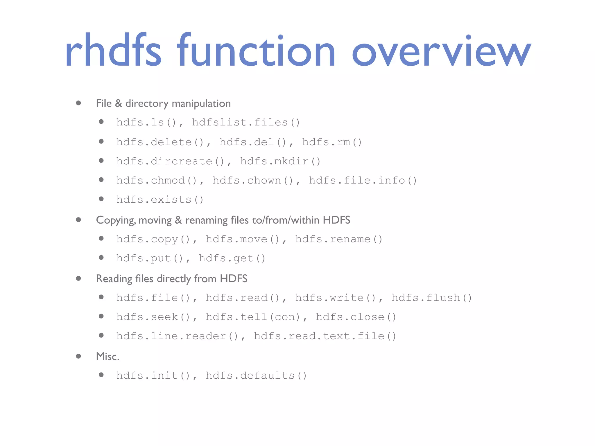 rhdfs function overview • File & directory manipulation • hdfs.ls(), hdfslist.files() • hdfs.delete(), hdfs.del(), hdfs.rm() • hdfs.dircreate(), hdfs.mkdir() • hdfs.chmod(), hdfs.chown(), hdfs.file.info() • hdfs.exists() • Copying, moving & renaming ﬁles to/from/within HDFS • hdfs.copy(), hdfs.move(), hdfs.rename() • hdfs.put(), hdfs.get() • Reading ﬁles directly from HDFS • hdfs.file(), hdfs.read(), hdfs.write(), hdfs.flush() • hdfs.seek(), hdfs.tell(con), hdfs.close() • hdfs.line.reader(), hdfs.read.text.file() • Misc. • hdfs.init(), hdfs.defaults() 