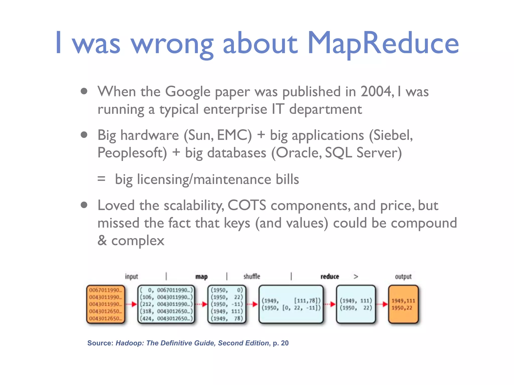 I was wrong about MapReduce • When the Google paper was published in 2004, I was running a typical enterprise IT department • Big hardware (Sun, EMC) + big applications (Siebel, Peoplesoft) + big databases (Oracle, SQL Server) = big licensing/maintenance bills • Loved the scalability, COTS components, and price, but missed the fact that keys (and values) could be compound & complex Source: Hadoop: The Definitive Guide, Second Edition, p. 20 