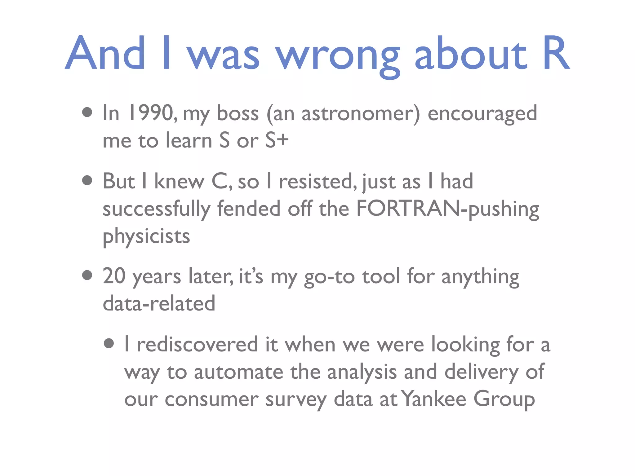 And I was wrong about R • In 1990, my boss (an astronomer) encouraged me to learn S or S+ • But I knew C, so I resisted, just as I had successfully fended off the FORTRAN-pushing physicists • 20 years later, it’s my go-to tool for anything data-related • I rediscovered it when we were looking for a way to automate the analysis and delivery of our consumer survey data at Yankee Group 