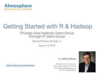 Getting Started with R & Hadoop
             Chicago Area Hadoop Users Group
                  Chicago R Users Group
                        Boeing Building, Chicago, IL
                             August 15, 2012




                                                  by Jeffrey Breen

                                              President and Co-Founder
 http://atms.gr/chirhadoop                  Atmosphere Research Group
                                            email: jeffrey@atmosgrp.com
                                                   Twitter: @JeffreyBreen
 