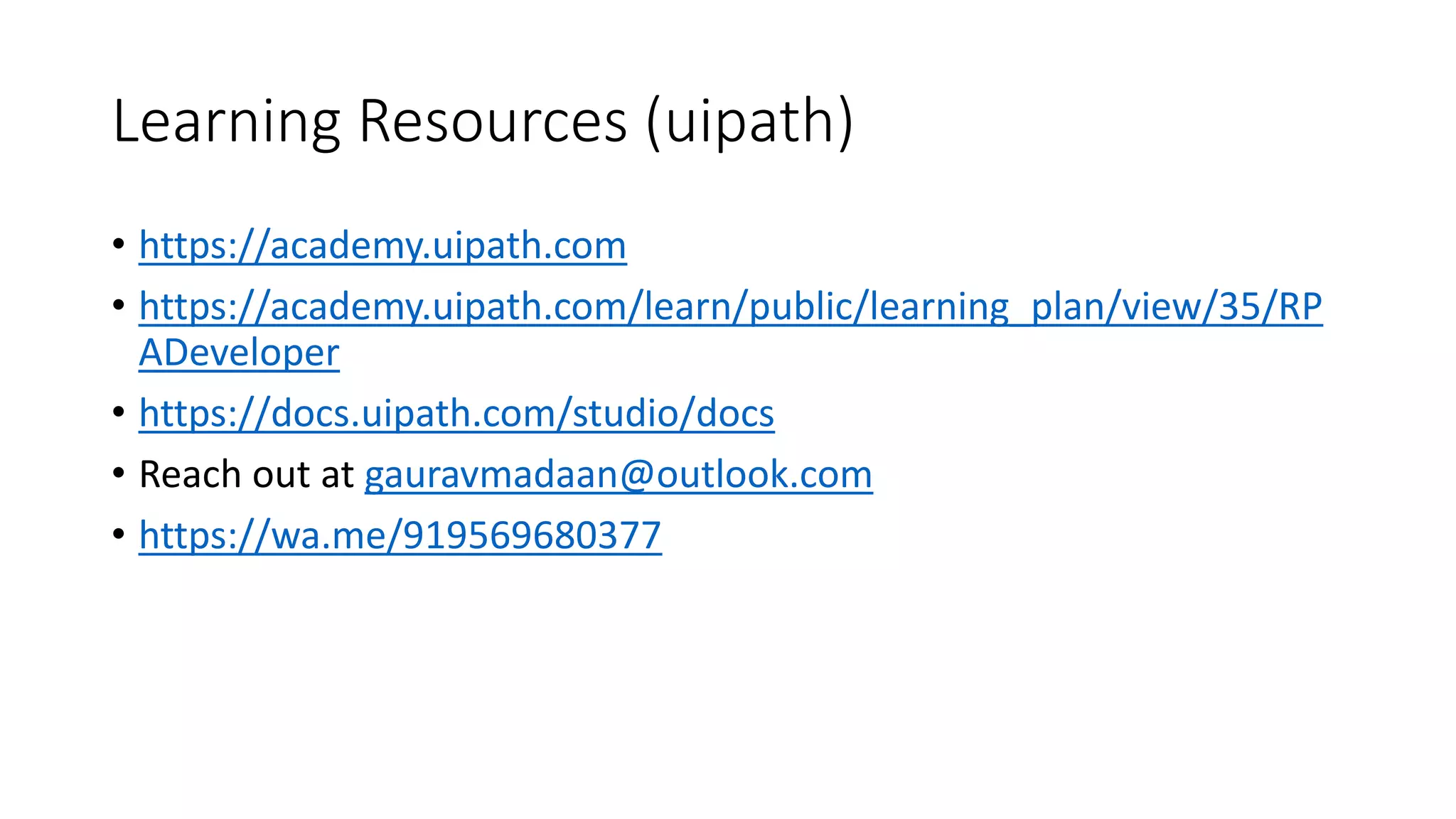 Learning Resources (uipath)
• https://academy.uipath.com
• https://academy.uipath.com/learn/public/learning_plan/view/35/RP
ADeveloper
• https://docs.uipath.com/studio/docs
• Reach out at gauravmadaan@outlook.com
• https://wa.me/919569680377