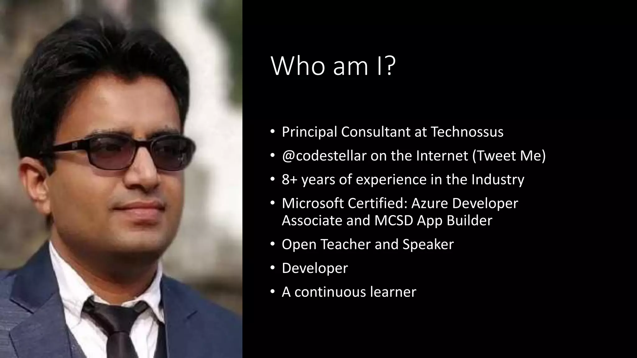 Who am I?
• Principal Consultant at Technossus
• @codestellar on the Internet (Tweet Me)
• 8+ years of experience in the Industry
• Microsoft Certified: Azure Developer
Associate and MCSD App Builder
• Open Teacher and Speaker
• Developer
• A continuous learner
