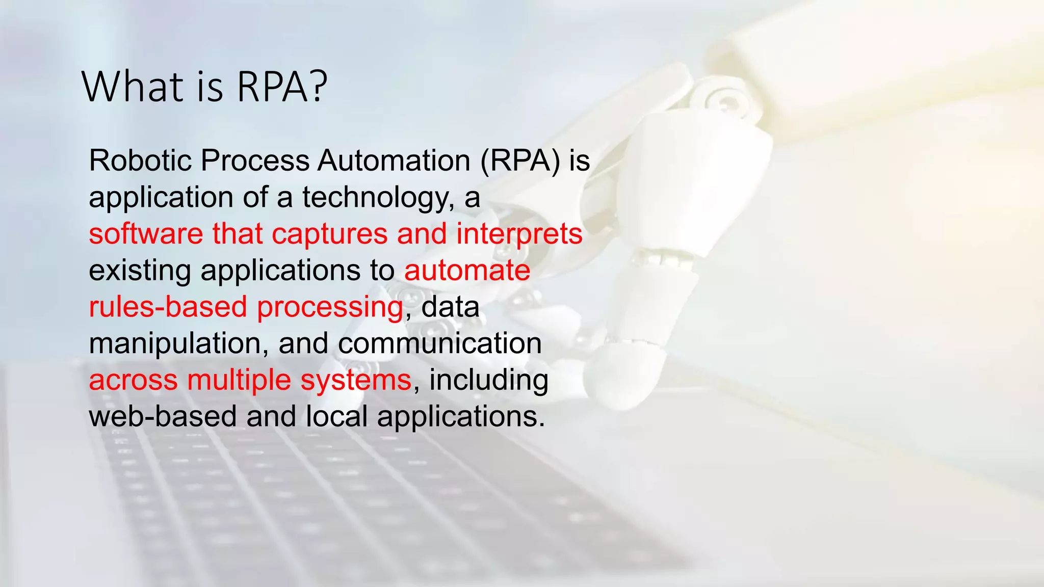 What is RPA?
Robotic Process Automation (RPA) is
application of a technology, a
software that captures and interprets
existing applications to automate
rules-based processing, data
manipulation, and communication
across multiple systems, including
web-based and local applications.