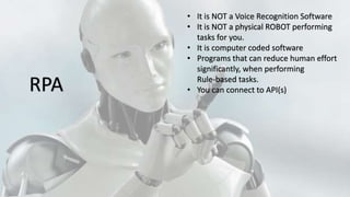 • It is NOT a Voice Recognition Software
• It is NOT a physical ROBOT performing
tasks for you.
• It is computer coded software
• Programs that can reduce human effort
significantly, when performing
Rule-based tasks.
• You can connect to API(s)RPA
 