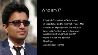 Who am I?
• Principal Consultant at Technossus
• @codestellar on the Internet (Tweet Me)
• 8+ years of experience in the Industry
• Microsoft Certified: Azure Developer
Associate and MCSD App Builder
• Open Teacher and Speaker
• Developer
• A continuous learner
 