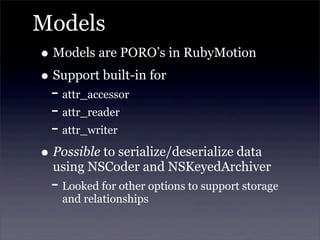 Models
• Models are PORO’s in RubyMotion
• Support built-in for
- attr_accessor
- attr_reader
- attr_writer
• Possible to serialize/deserialize data
using NSCoder and NSKeyedArchiver
- Looked for other options to support storage
and relationships
 