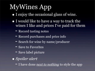 MyWines App
• I enjoy the occasional glass of wine.
• I would like to have a way to track the
wines I like and prices I've paid for them
- Record tasting notes
- Record purchases and price info
- Search for wine by name/producer
- Save to Favorites
- Save label picture
• Spoiler alert
- I have done next to nothing to style the app
 