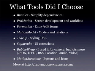 What Tools Did I Choose
• Bundler - Simplify dependencies
• ProMotion - Screen development and workflow
• Formotion - Entry/edit forms
• MotionModel - Models and relations
• Teacup - Styling DSL
• Sugarcube - UI extensions
• BubbleWrap - I used it for camera, but lots more
(JSON, HTTP, RSS, Location, Audio, Video)
• MotionAwesome - Buttons and icons
More at http://rubymotion-wrappers.com/
 