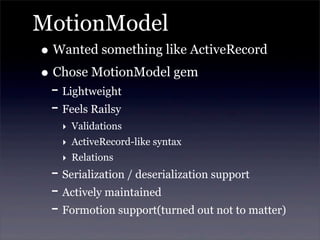 MotionModel
• Wanted something like ActiveRecord
• Chose MotionModel gem
- Lightweight
- Feels Railsy
‣ Validations
‣ ActiveRecord-like syntax
‣ Relations
- Serialization / deserialization support
- Actively maintained
- Formotion support(turned out not to matter)
 