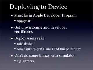 Deploying to Device
• Must be in Apple Developer Program
- $99/year
• Get provisioning and developer
certificates
• Deploy using rake
- rake device
- Make sure to quit iTunes and Image Capture
• Can’t do some things with simulator
- e.g. Camera
 