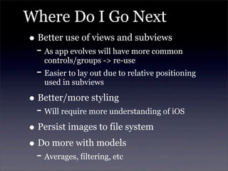 Where Do I Go Next
• Better use of views and subviews
- As app evolves will have more common
controls/groups -> re-use
- Easier to lay out due to relative positioning
used in subviews
• Better/more styling
- Will require more understanding of iOS
• Persist images to file system
• Do more with models
- Averages, filtering, etc
 