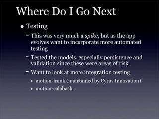 Where Do I Go Next
• Testing
- This was very much a spike, but as the app
evolves want to incorporate more automated
testing
- Tested the models, especially persistence and
validation since these were areas of risk
- Want to look at more integration testing
‣ motion-frank (maintained by Cyrus Innovation)
‣ motion-calabash
 