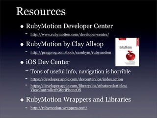 Resources
• RubyMotion Developer Center
- http://www.rubymotion.com/developer-center/
• RubyMotion by Clay Allsop
- http://pragprog.com/book/carubym/rubymotion
• iOS Dev Center
- Tons of useful info, navigation is horrible
- https://developer.apple.com/devcenter/ios/index.action
- https://developer.apple.com/library/ios/#featuredarticles/
ViewControllerPGforiPhoneOS
• RubyMotion Wrappers and Libraries
- http://rubymotion-wrappers.com/
 