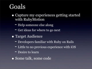 Goals
• Capture my experiences getting started
with RubyMotion
- Help someone else along
- Get ideas for where to go next
• Target Audience
- Developers familiar with Ruby on Rails
- Little to no previous experience with iOS
- Desire to learn
• Some talk, some code
 