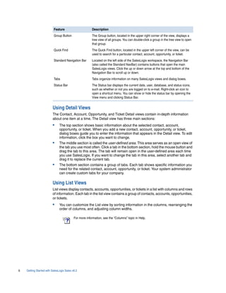 Feature                       Description
                          Group Button                  The Group button, located in the upper right corner of the view, displays a
                                                        tree view of all groups. You can double-click a group in the tree view to open
                                                        that group.
                          Quick Find                    The Quick Find button, located in the upper left corner of the view, can be
                                                        used to search for a particular contact, account, opportunity, or ticket.
                          Standard Navigation Bar       Located on the left side of the SalesLogix workspace, the Navigation Bar
                                                        (also called the Standard NavBar) contains buttons that open the main
                                                        SalesLogix views. Click the up or down arrow at the top and bottom of the
                                                        Navigation Bar to scroll up or down.
                          Tabs                          Tabs organize information on many SalesLogix views and dialog boxes.
                          Status Bar                    The Status bar displays the current date, user, database, and status icons,
                                                        such as whether or not you are logged on to e-mail. Right-click an icon to
                                                        open a shortcut menu. You can show or hide the status bar by opening the
                                                        View menu and clicking Status Bar.


                         Using Detail Views
                         The Contact, Account, Opportunity, and Ticket Detail views contain in-depth information
                         about one item at a time. The Detail view has three main sections:
                         •     The top section shows basic information about the selected contact, account,
                               opportunity, or ticket. When you add a new contact, account, opportunity, or ticket,
                               dialog boxes guide you to enter the information that appears in the Detail view. To edit
                               information, click the box you want to change.
                         •     The middle section is called the user-defined area. This area serves as an open view of
                               the tab you use most often. Click a tab in the bottom section, hold the mouse button and
                               drag the tab to this area. The tab will remain open in the user-defined area each time
                               you use SalesLogix. If you want to change the tab in this area, select another tab and
                               drag it to replace the current tab.
                         •     The bottom section contains a group of tabs. Each tab shows specific information you
                               need for the related contact, account, opportunity, or ticket. Your system administrator
                               can create custom tabs for your company.

                         Using List Views
                         List views display contacts, accounts, opportunities, or tickets in a list with columns and rows
                         of information. Each tab in the list view contains a group of contacts, accounts, opportunities,
                         or tickets.
                         •     You can customize the List view by sorting information in the columns, rearranging the
                               order of columns, and adjusting column widths.

                                           For more information, see the “Columns” topic in Help.




6   Getting Started with SalesLogix Sales v6.2
 