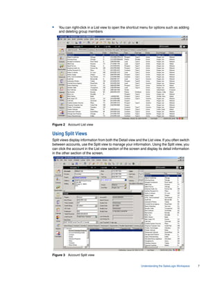 •   You can right-click in a List view to open the shortcut menu for options such as adding
    and deleting group members




Figure 2 Account List view

Using Split Views
Split views display information from both the Detail view and the List view. If you often switch
between accounts, use the Split view to manage your information. Using the Split view, you
can click the account in the List view section of the screen and display its detail information
in the other section of the screen.




Figure 3 Account Split view


                                                              Understanding the SalesLogix Workspace   7
 