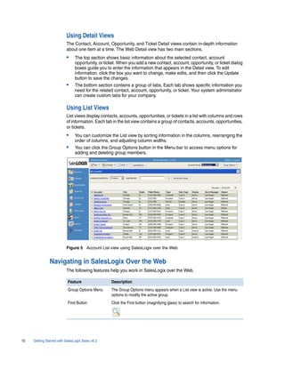 Using Detail Views
                          The Contact, Account, Opportunity, and Ticket Detail views contain in-depth information
                          about one item at a time. The Web Detail view has two main sections.
                          •     The top section shows basic information about the selected contact, account
                                opportunity, or ticket. When you add a new contact, account, opportunity, or ticket dialog
                                boxes guide you to enter the information that appears in the Detail view. To edit
                                information, click the box you want to change, make edits, and then click the Update
                                button to save the changes.
                          •     The bottom section contains a group of tabs. Each tab shows specific information you
                                need for the related contact, account, opportunity, or ticket. Your system administrator
                                can create custom tabs for your company.

                          Using List Views
                          List views display contacts, accounts, opportunities, or tickets in a list with columns and rows
                          of information. Each tab in the list view contains a group of contacts, accounts, opportunities,
                          or tickets.
                          •     You can customize the List view by sorting information in the columns, rearranging the
                                order of columns, and adjusting column widths.
                          •     You can click the Group Options button in the Menu bar to access menu options for
                                adding and deleting group members.




                          Figure 5 Account List view using SalesLogix over the Web


               Navigating in SalesLogix Over the Web
                          The following features help you work in SalesLogix over the Web.

                           Feature                 Description
                           Group Options Menu      The Group Options menu appears when a List view is active. Use the menu
                                                   options to modify the active group.
                           Find Button             Click the Find button (magnifying glass) to search for information.




10   Getting Started with SalesLogix Sales v6.2
 