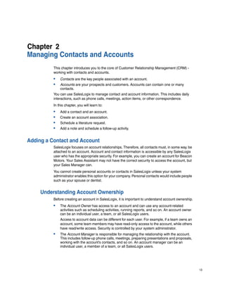 Chapter 2
Managing Contacts and Accounts
          This chapter introduces you to the core of Customer Relationship Management (CRM) -
          working with contacts and accounts.
          •   Contacts are the key people associated with an account.
          •   Accounts are your prospects and customers. Accounts can contain one or many
              contacts.
          You can use SalesLogix to manage contact and account information. This includes daily
          interactions, such as phone calls, meetings, action items, or other correspondence.
          In this chapter, you will learn to:
          •   Add a contact and an account.
          •   Create an account association.
          •   Schedule a literature request.
          •   Add a note and schedule a follow-up activity.


Adding a Contact and Account
          SalesLogix focuses on account relationships. Therefore, all contacts must, in some way, be
          attached to an account. Account and contact information is accessible by any SalesLogix
          user who has the appropriate security. For example, you can create an account for Beacon
          Motors. Your Sales Assistant may not have the correct security to access the account, but
          your Sales Manager can.
          You cannot create personal accounts or contacts in SalesLogix unless your system
          administrator enables this option for your company. Personal contacts would include people
          such as your spouse or dentist.


     Understanding Account Ownership
          Before creating an account in SalesLogix, it is important to understand account ownership.
          •   The Account Owner has access to an account and can use any account-related
              activities such as scheduling activities, running reports, and so on. An account owner
              can be an individual user, a team, or all SalesLogix users.
              Access to account data can be different for each user. For example, if a team owns an
              account, some team members may have read-only access to the account, while others
              have read/write access. Security is controlled by your system administrator.
          •   The Account Manager is responsible for managing the relationship with the account.
              This includes follow-up phone calls, meetings, preparing presentations and proposals,
              working with the account’s contacts, and so on. An account manager can be an
              individual user, a member of a team, or all SalesLogix users.




                                                                                                       13
 