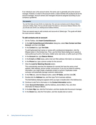 If an individual user is the account owner, the same user is generally set as the account
                          manager. However, if a team is the account owner, a team member will usually be set as the
                          account manager. Account owners and managers should be assigned according to your
                          company’s guidelines.

                           Our scenario:
                           You met Tom Dale and Joan Smith at a trade show. Tom and Joan (contacts) work for Beacon Motors
                           (account) in Dallas, Texas. First you will add contact Tom Dale to a new account (Beacon Motors); then
                           you will add Joan Smith to an existing account (Beacon Motors).

                          There are several ways to add contacts and accounts to SalesLogix. This guide will detail
                          the most common methods.

                          To add contacts and an account
                          1     On the Toolbar, click Insert Contact/Account.
                          2     In the Add Contact/Account Information dialog box, select New Contact and New
                                Account, and then click Next.
                          3     In the Contact box, type Tom Dale.
                                To add hyphenated last names or names with a professional designation, click the
                                Ellipses button in the Contact box. Then, use the Enter Name dialog box to specify a
                                name prefix (such as Dr.), first name, middle name, last name, or suffix (such as C.P.A).
                          4     In the Account box, type Beacon Motors.
                          5     In the E-mail and Web boxes, add e-mail and Web address information as necessary.
                          6     In the Phone box, type a phone number for the account.
                          7     Click the Look for Matching Records button.
                                This automatically searches the database for records that have the same e-mail
                                address, Web address, phone number, and account. If you do not check for existing
                                information, you might create a duplicate contact or account. Duplicates create
                                confusion and potentially damage customer relationships.
                          8     In the Title box, click the Ellipses button, select VP Sales, and then click OK.
                          9     Double-click the Address box, and then type Tom’s business address.
                                The Add Address dialog box appears when you type or double-click in the Address box.
                          10 Continue to add Tom’s information in the Contact Information section.
                          11 Under Account Information, add the Address, phone (Main), Fax, and other
                             information for Beacon Motors.
                          12 In the Acct. Mgr. box, click the Find button, and then double-click the account manager.
                          13 In the Owner box, click the Find button, and then double-click an owner.




14   Getting Started with SalesLogix Sales v6.2
 