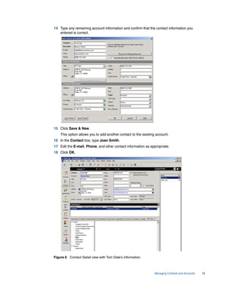 14 Type any remaining account information and confirm that the contact information you
   entered is correct.




15 Click Save & New.
    This option allows you to add another contact to the existing account.
16 In the Contact box, type Joan Smith.
17 Edit the E-mail, Phone, and other contact information as appropriate.
18 Click OK.




Figure 6 Contact Detail view with Tom Dale’s information



                                                                 Managing Contacts and Accounts   15
 