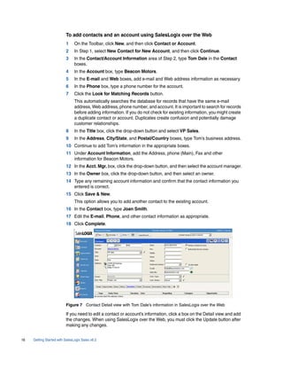 To add contacts and an account using SalesLogix over the Web
                          1     On the Toolbar, click New, and then click Contact or Account.
                          2     In Step 1, select New Contact for New Account, and then click Continue.
                          3     In the Contact/Account Information area of Step 2, type Tom Dale in the Contact
                                boxes.
                          4     In the Account box, type Beacon Motors.
                          5     In the E-mail and Web boxes, add e-mail and Web address information as necessary.
                          6     In the Phone box, type a phone number for the account.
                          7     Click the Look for Matching Records button.
                                This automatically searches the database for records that have the same e-mail
                                address, Web address, phone number, and account. It is important to search for records
                                before adding information. If you do not check for existing information, you might create
                                a duplicate contact or account. Duplicates create confusion and potentially damage
                                customer relationships.
                          8     In the Title box, click the drop-down button and select VP Sales.
                          9     In the Address, City/State, and Postal/Country boxes, type Tom’s business address.
                          10 Continue to add Tom’s information in the appropriate boxes.
                          11 Under Account Information, add the Address, phone (Main), Fax and other
                             information for Beacon Motors.
                          12 In the Acct. Mgr. box, click the drop-down button, and then select the account manager.
                          13 In the Owner box, click the drop-down button, and then select an owner.
                          14 Type any remaining account information and confirm that the contact information you
                             entered is correct.
                          15 Click Save & New.
                                This option allows you to add another contact to the existing account.
                          16 In the Contact box, type Joan Smith.
                          17 Edit the E-mail, Phone, and other contact information as appropriate.
                          18 Click Complete.




                          Figure 7 Contact Detail view with Tom Dale’s information in SalesLogix over the Web

                          If you need to edit a contact or account’s information, click a box on the Detail view and add
                          the changes. When using SalesLogix over the Web, you must click the Update button after
                          making any changes.


16   Getting Started with SalesLogix Sales v6.2
 