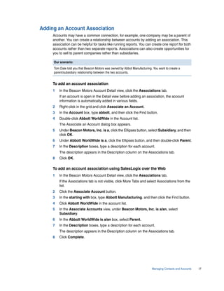 Adding an Account Association
     Accounts may have a common connection, for example, one company may be a parent of
     another. You can create a relationship between accounts by adding an association. This
     association can be helpful for tasks like running reports. You can create one report for both
     accounts rather than two separate reports. Associations can also create opportunities for
     you to sell to parent companies rather than subsidiaries.

     Our scenario:
     Tom Dale told you that Beacon Motors was owned by Abbot Manufacturing. You want to create a
     parent/subsidiary relationship between the two accounts.


     To add an account association
     1   In the Beacon Motors Account Detail view, click the Associations tab.
         If an account is open in the Detail view before adding an association, the account
         information is automatically added in various fields.
     2   Right-click in the grid and click Associate an Account.
     3   In the Account box, type abbott, and then click the Find button.
     4   Double-click Abbott WorldWide in the Account list.
         The Associate an Account dialog box appears.
     5   Under Beacon Motors, Inc. is a, click the Ellipses button, select Subsidiary, and then
         click OK.
     6   Under Abbott WorldWide is a, click the Ellipses button, and then double-click Parent.
     7   In the Description boxes, type a description for each account.
         The description appears in the Description column on the Associations tab.
     8   Click OK.

     To add an account association using SalesLogix over the Web
     1   In the Beacon Motors Account Detail view, click the Associations tab.
         If the Associations tab is not visible, click More Tabs and select Associations from the
         list.
     2   Click the Associate Account button.
     3   In the starting with box, type Abbott Manufacturing, and then click the Find button.
     4   Click Abbott WorldWide in the account list.
     5   In the Associate Accounts view, under Beacon Motors, Inc. is a/an, select
         Subsidiary.
     6   In the Abbott WorldWide is a/an box, select Parent.
     7   In the Description boxes, type a description for each account.
         The description appears in the Description column on the Associations tab.
     8   Click Complete.




                                                                           Managing Contacts and Accounts   17
 
