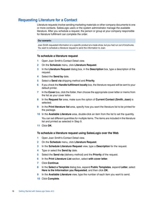 Requesting Literature for a Contact
                          Literature requests involve sending marketing materials or other company documents to one
                          or more contacts. SalesLogix users or the system administrator manage the available
                          literature. After you schedule a request, the person or group at your company responsible
                          for literature fulfillment can complete the order.

                           Our scenario:
                           Joan Smith requested information on a specific product at a trade show, but you had run out of brochures.
                           You want to schedule a literature request to send the information to Joan.


                          To schedule a literature request
                          1     Open Joan Smith’s Contact Detail view.
                          2     On the Schedule menu, click Literature Request.
                          3     In the Literature Request dialog box, in the Description box, type a description of the
                                request.
                          4     Select the Send by date.
                          5     Select a Send via shipping method and Priority.
                          6     If you check the Handle fulfillment locally box, the literature request will be sent to your
                                default printer.
                          7     In the Cover box, click the folder, then choose the appropriate cover letter or memo from
                                the list as your cover letter.
                          8     In the Request for area, make sure the option of Current Contact (Smith, Joan) is
                                selected.
                          9     In the Print literature list area, specify how you want the literature list to be printed for
                                the package.
                          10 In the Available Literature area, double-click an item from the list to set the quantity.
                                You can set different quantities for multiple items. The items are included in the literature
                                list and printed as selected in Step 9.
                          11 Click OK.

                          To schedule a literature request using SalesLogix over the Web
                          1     Open Joan Smith’s Contact Detail view.
                          2     On the Schedule menu, click Literature Request.
                          3     In the Schedule Literature Request view, type a Description for the request.
                          4     Type or select the Send by date.
                          5     Select the Send via (delivery method) and the Priority of the request.
                          6     In the Print Literature List section, select with cover letter.
                          7     Click Continue.
                          8     In the Select a Template dialog box, expand Public Templates, expand Letter, select
                                Here is the Information you Requested, and then click OK.
                          9     In the Available Literature view, type the number of each item you want to send.
                          10 Click Complete.



18   Getting Started with SalesLogix Sales v6.2
 