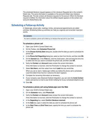 The scheduled literature request appears on the Literature Requests tab in the contact’s
          Detail view. The same information is available on the account’s Detail view Literature
          Requests tab. This tab contains all literature requests for the account. When the literature
          request is fulfilled, the information about the fulfilled request appears on the contact and
          account’s Notes/History tab.


Scheduling a Follow-up Activity
          In SalesLogix, phone calls, meetings, to-dos, and personal appointments are called
          activities. Scheduling follow-up activities can help you organize and remember important
          events.

           Our scenario:
           You want to schedule a phone call to follow-up on literature that was sent to Joan Smith.


          To schedule a phone call
          1   Open Joan Smith’s Contact Detail view.
          2   On the Toolbar, click Schedule Phone Call.
          3   In the Choose Activity Date dialog box, double-click the date you want to schedule the
              phone call.
          4   In the Phone Call Regarding dialog box, select an item from the list, and then click OK.
          5   On the General tab, in the Time box, click the clock button, click and drag the time line
              to select the time you want to schedule the phone call, and then click OK.
          6   Verify the Contact and Account boxes contain the correct information.
              If the information is incorrect, click the Find button to change the contact or account.
          7   Select Set Alarm, and then select how much Lead time you would like.
              When you set an alarm, SalesLogix notifies you before the phone call is scheduled.
              Lead time determines how far in advance the alarm appears.
          8   Complete the remaining information as necessary.
          9   If your company uses Advanced Outlook Integration, you can click the Invite Contact
              button and send an e-mail to Joan Smith notifying her of your scheduled telephone call.
          10 Click OK.

          To schedule a phone call using SalesLogix over the Web
          1   Open Joan Smith’s Contact Detail view.
          2   On the Schedule menu, click Phone Call.
          3   Verify the Contact and Account boxes contain the correct information.
              If the information is incorrect, click the Find button to change the contact or account.
          4   In the Regarding box, select Confirm literature received.
          5   In the Date box, type or select the date you want to schedule the phone call.
          6   In the Start Time and End Time boxes, specify the time you want to schedule the
              phone call.




                                                                                      Managing Contacts and Accounts   19
 