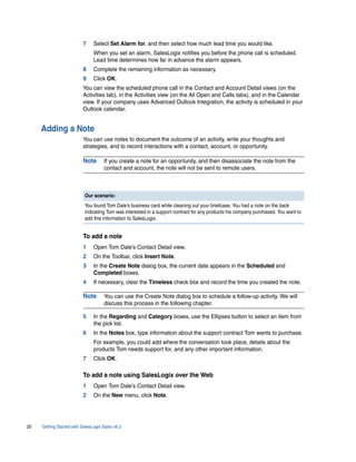 7     Select Set Alarm for, and then select how much lead time you would like.
                                When you set an alarm, SalesLogix notifies you before the phone call is scheduled.
                                Lead time determines how far in advance the alarm appears.
                          8     Complete the remaining information as necessary.
                          9     Click OK.
                          You can view the scheduled phone call in the Contact and Account Detail views (on the
                          Activities tab), in the Activities view (on the All Open and Calls tabs), and in the Calendar
                          view. If your company uses Advanced Outlook Integration, the activity is scheduled in your
                          Outlook calendar.


     Adding a Note
                          You can use notes to document the outcome of an activity, write your thoughts and
                          strategies, and to record interactions with a contact, account, or opportunity.

                          Note       If you create a note for an opportunity, and then disassociate the note from the
                                     contact and account, the note will not be sent to remote users.



                           Our scenario:
                           You found Tom Dale’s business card while cleaning out your briefcase. You had a note on the back
                           indicating Tom was interested in a support contract for any products his company purchased. You want to
                           add this information to SalesLogix.


                          To add a note
                          1     Open Tom Dale’s Contact Detail view.
                          2     On the Toolbar, click Insert Note.
                          3     In the Create Note dialog box, the current date appears in the Scheduled and
                                Completed boxes.
                          4     If necessary, clear the Timeless check box and record the time you created the note.

                          Note       You can use the Create Note dialog box to schedule a follow-up activity. We will
                                     discuss this process in the following chapter.

                          5     In the Regarding and Category boxes, use the Ellipses button to select an item from
                                the pick list.
                          6     In the Notes box, type information about the support contract Tom wants to purchase.
                                For example, you could add where the conversation took place, details about the
                                products Tom needs support for, and any other important information.
                          7     Click OK.

                          To add a note using SalesLogix over the Web
                          1     Open Tom Dale’s Contact Detail view.
                          2     On the New menu, click Note.




20   Getting Started with SalesLogix Sales v6.2
 