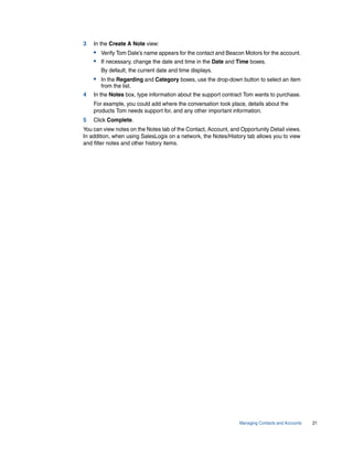 3   In the Create A Note view:
    • Verify Tom Dale’s name appears for the contact and Beacon Motors for the account.
    • If necessary, change the date and time in the Date and Time boxes.
       By default, the current date and time displays.
    • In the Regarding and Category boxes, use the drop-down button to select an item
       from the list.
4   In the Notes box, type information about the support contract Tom wants to purchase.
    For example, you could add where the conversation took place, details about the
    products Tom needs support for, and any other important information.
5   Click Complete.
You can view notes on the Notes tab of the Contact, Account, and Opportunity Detail views.
In addition, when using SalesLogix on a network, the Notes/History tab allows you to view
and filter notes and other history items.




                                                                Managing Contacts and Accounts   21
 