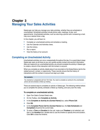 Chapter 3
Managing Your Sales Activities
          SalesLogix can help you manage your daily activities, whether they are scheduled or
          unscheduled. Scheduled activities include phone calls, meetings, to-dos, and
          appointments. Unscheduled activities, such as returning a phone call or answering e-mail,
          may occur several times a day.
          In this chapter, you will learn to:
          •   Complete an unscheduled activity and schedule a meeting.
          •   Use the Calendar and Activities views.
          •   Use the Library.
          •   Run a report.
          •   View the history of an account.


Completing an Unscheduled Activity
          Unscheduled activities can occur unexpectedly throughout the day. It is a good idea to keep
          SalesLogix open at all times so you can quickly access contact and account information.
          After you respond to an unscheduled activity, you should complete the activity in SalesLogix
          to create a record of the interaction with the contact or account.
          When you complete an activity, details about it are recorded on the Notes/History tab for the
          related account, contact, or opportunity. These records ensure that the history of
          interactions with the contact or account are kept up to date.

          Our scenario:
          You received an unexpected call from Tom Dale. You need to complete an activity for the unscheduled
          phone call and schedule a follow-up meeting.

          There are several ways to complete an activity in SalesLogix. The following method allows
          you to complete the activity, schedule a follow-up meeting, and carry over the notes.

          To complete an unscheduled activity
          1   Open Tom Dale’s Contact Detail view.
          2   On the Toolbar, click Complete an Activity.
          3   In the Complete an Activity for (Contact Name) box, select Phone Call.
          4   Click OK.
          5   In the Complete Phone Call for (Contact Name) box, the Date Scheduled and
              Completed should be the current date.
          6   To enter a Time and Duration for the call, make sure Timeless is not selected, and
              then in the Duration box, double-click to use the timeline to specify time and duration.
              Click OK to close the timeline.


                                                                                                                23
 