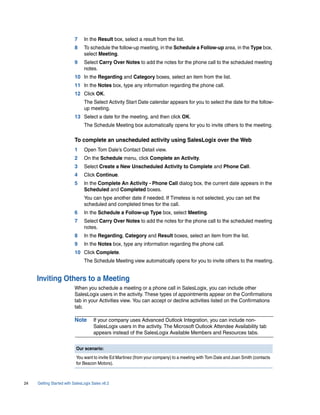 7     In the Result box, select a result from the list.
                          8     To schedule the follow-up meeting, in the Schedule a Follow-up area, in the Type box,
                                select Meeting.
                          9     Select Carry Over Notes to add the notes for the phone call to the scheduled meeting
                                notes.
                          10 In the Regarding and Category boxes, select an item from the list.
                          11 In the Notes box, type any information regarding the phone call.
                          12 Click OK.
                                The Select Activity Start Date calendar appears for you to select the date for the follow-
                                up meeting.
                          13 Select a date for the meeting, and then click OK.
                                The Schedule Meeting box automatically opens for you to invite others to the meeting.

                          To complete an unscheduled activity using SalesLogix over the Web
                          1     Open Tom Dale’s Contact Detail view.
                          2     On the Schedule menu, click Complete an Activity.
                          3     Select Create a New Unscheduled Activity to Complete and Phone Call.
                          4     Click Continue.
                          5     In the Complete An Activity - Phone Call dialog box, the current date appears in the
                                Scheduled and Completed boxes.
                                You can type another date if needed. If Timeless is not selected, you can set the
                                scheduled and completed times for the call.
                          6     In the Schedule a Follow-up Type box, select Meeting.
                          7     Select Carry Over Notes to add the notes for the phone call to the scheduled meeting
                                notes.
                          8     In the Regarding, Category and Result boxes, select an item from the list.
                          9     In the Notes box, type any information regarding the phone call.
                          10 Click Complete.
                                The Schedule Meeting view automatically opens for you to invite others to the meeting.


     Inviting Others to a Meeting
                          When you schedule a meeting or a phone call in SalesLogix, you can include other
                          SalesLogix users in the activity. These types of appointments appear on the Confirmations
                          tab in your Activities view. You can accept or decline activities listed on the Confirmations
                          tab.

                          Note       If your company uses Advanced Outlook Integration, you can include non-
                                     SalesLogix users in the activity. The Microsoft Outlook Attendee Availability tab
                                     appears instead of the SalesLogix Available Members and Resources tabs.


                           Our scenario:
                           You want to invite Ed Martinez (from your company) to a meeting with Tom Dale and Joan Smith (contacts
                           for Beacon Motors).



24   Getting Started with SalesLogix Sales v6.2
 