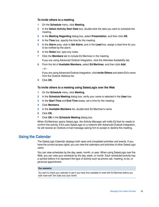 To invite others to a meeting
          1   On the Schedule menu, click Meeting.
          2   In the Select Activity Start Date box, double-click the date you want to schedule the
              meeting.
          3   In the Meeting Regarding dialog box, select Presentation, and then click OK.
          4   In the Time box, specify the time for the meeting
          5   In the Alarm area, click to Set Alarm, and in the Lead box, assign a lead time for you
              to be notified by the alarm.
          6   In the Notes box, type any notes.
          7   Click the Members tab to include Ed Martinez in the meeting.
              If you are using Advanced Outlook Integration, click the Attendee Availability tab.
          8   From the list of Available Members, select Ed Martinez, and then click Add.
              - or -
              If you are using Advanced Outlook Integration, click Invite Others and select Ed’s name
              from the Outlook Address list.
          9   Click OK.

          To invite others to a meeting using SalesLogix over the Web
          1   On the Schedule menu, click Meeting.
          2   In the Schedule Meeting dialog box, verify your name is selected in the User box.
          3   In the Start Time and End Time boxes, set a time for the meeting.
          4   Click Members.
          5   In the Available Members list, double-click Ed Martinez’s name.
          6   Click OK.
          7   Click OK in the Schedule Meeting dialog box.
          When Ed Martinez opens SalesLogix, the Activity Manager will notify Ed that he needs to
          confirm the activity. If Ed uses SalesLogix on a network with Advanced Outlook Integration,
          he will receive an Outlook e-mail message asking him to accept or decline the meeting.


Using the Calendar
          The SalesLogix Calendar displays both open and completed activities and events. If you
          have the correct access rights, you can view the calendars and activities of other SalesLogix
          users.
          You can view schedules by the day, week, month, or year. When using SalesLogix over the
          Web, you can view your schedule by the day, week, or month. Each scheduled activity has
          a symbol before it to represent the type of activity such as phone call, meeting, to-do, or
          personal appointment.

          Our scenario:
          You want to check your calendar to see if you have time available to meet with Ed Martinez before you
          both meet with Tom Dale and Joan Smith.




                                                                                      Managing Your Sales Activities   25
 