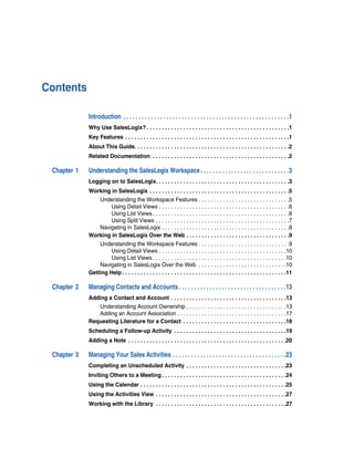Contents

             Introduction . . . . . . . . . . . . . . . . . . . . . . . . . . . . . . . . . . . . . . . . . . . . . . . . . . . . . .1
             Why Use SalesLogix? . . . . . . . . . . . . . . . . . . . . . . . . . . . . . . . . . . . . . . . . . . . . . . .1
             Key Features . . . . . . . . . . . . . . . . . . . . . . . . . . . . . . . . . . . . . . . . . . . . . . . . . . . . . .1
             About This Guide. . . . . . . . . . . . . . . . . . . . . . . . . . . . . . . . . . . . . . . . . . . . . . . . . . .2
             Related Documentation . . . . . . . . . . . . . . . . . . . . . . . . . . . . . . . . . . . . . . . . . . . . .2

 Chapter 1   Understanding the SalesLogix Workspace . . . . . . . . . . . . . . . . . . . . . . . . . . . . .3
             Logging on to SalesLogix. . . . . . . . . . . . . . . . . . . . . . . . . . . . . . . . . . . . . . . . . . . .3
             Working in SalesLogix . . . . . . . . . . . . . . . . . . . . . . . . . . . . . . . . . . . . . . . . . . . . . .5
                Understanding the Workspace Features . . . . . . . . . . . . . . . . . . . . . . . . . . . . . .5
                     Using Detail Views . . . . . . . . . . . . . . . . . . . . . . . . . . . . . . . . . . . . . . . . . . .6
                     Using List Views . . . . . . . . . . . . . . . . . . . . . . . . . . . . . . . . . . . . . . . . . . . . .6
                     Using Split Views . . . . . . . . . . . . . . . . . . . . . . . . . . . . . . . . . . . . . . . . . . . .7
                Navigating in SalesLogix . . . . . . . . . . . . . . . . . . . . . . . . . . . . . . . . . . . . . . . . . .8
             Working in SalesLogix Over the Web . . . . . . . . . . . . . . . . . . . . . . . . . . . . . . . . . .9
                 Understanding the Workspace Features . . . . . . . . . . . . . . . . . . . . . . . . . . . . . .9
                      Using Detail Views . . . . . . . . . . . . . . . . . . . . . . . . . . . . . . . . . . . . . . . . . .10
                      Using List Views . . . . . . . . . . . . . . . . . . . . . . . . . . . . . . . . . . . . . . . . . . . .10
                 Navigating in SalesLogix Over the Web . . . . . . . . . . . . . . . . . . . . . . . . . . . . .10
             Getting Help . . . . . . . . . . . . . . . . . . . . . . . . . . . . . . . . . . . . . . . . . . . . . . . . . . . . . .11

 Chapter 2   Managing Contacts and Accounts . . . . . . . . . . . . . . . . . . . . . . . . . . . . . . . . . . .13
             Adding a Contact and Account . . . . . . . . . . . . . . . . . . . . . . . . . . . . . . . . . . . . . .13
                Understanding Account Ownership . . . . . . . . . . . . . . . . . . . . . . . . . . . . . . . . .13
                Adding an Account Association . . . . . . . . . . . . . . . . . . . . . . . . . . . . . . . . . . . .17
             Requesting Literature for a Contact . . . . . . . . . . . . . . . . . . . . . . . . . . . . . . . . . .18
             Scheduling a Follow-up Activity . . . . . . . . . . . . . . . . . . . . . . . . . . . . . . . . . . . . .19
             Adding a Note . . . . . . . . . . . . . . . . . . . . . . . . . . . . . . . . . . . . . . . . . . . . . . . . . . . .20

 Chapter 3   Managing Your Sales Activities . . . . . . . . . . . . . . . . . . . . . . . . . . . . . . . . . . . . .23
             Completing an Unscheduled Activity . . . . . . . . . . . . . . . . . . . . . . . . . . . . . . . . .23
             Inviting Others to a Meeting . . . . . . . . . . . . . . . . . . . . . . . . . . . . . . . . . . . . . . . . .24
             Using the Calendar . . . . . . . . . . . . . . . . . . . . . . . . . . . . . . . . . . . . . . . . . . . . . . . .25
             Using the Activities View . . . . . . . . . . . . . . . . . . . . . . . . . . . . . . . . . . . . . . . . . . .27
             Working with the Library . . . . . . . . . . . . . . . . . . . . . . . . . . . . . . . . . . . . . . . . . . .27
 