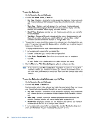 To view the Calendar
                          1     On the Navigation Bar, click Calendar.
                          2     Click the Day, Week, Month, or Year tab.
                                • Day View - Displays a timeline for the day, a calendar displaying the current month
                                    with the selected day, and timeless activities and events listed below the calendar
                                    grid.
                                • Week View - Displays a grid with a column for each day in the selected week.
                                    Scheduled activities display in the timeline, timeless activities display below the
                                    timeline, and scheduled events display above the timeline.
                                • Month View - Displays a calendar and lists the scheduled activities and events for
                                    the selected date.
                                • Year View - Displays a 12-month calendar with the current date displayed in red.
                                    Days with scheduled activities are underlined. For any selected date, a list of
                                    scheduled activities and events displays on the right of the view.
                          3     To customize the types of activities you see in the calendar, right-click the Activities grid,
                                and on the shortcut menu, point to Show, and then select the type of activity you want
                                to appear in the calendar.
                                To display more information, move the mouse over the activity.
                          4     If you have access to view another user’s calendar:
                                a Click the User button (your name) in the top right corner.
                                b In the Select Users to View dialog box, add or remove users as necessary.
                                c Click OK.
                                    All users display in the calendar with color-coded activities and events.
                          5     Use the File menu, Print Calendar Reports option to print your calendar.

                          Note       If your company uses Advanced Outlook Integration, you can view your Outlook
                                     calendar in SalesLogix instead of the SalesLogix calendar. To select this option, on
                                     the Tools menu, click Options, Calendar tab. In the Show this calendar area, select
                                     Outlook.


                          To view the Calendar using SalesLogix over the Web
                          1     On the Navigation Bar, click Calendar.
                          2     Click the Day, Week, or Month link.
                                Each scheduled activity in the calendar is a link to the actual activity. Rest your mouse
                                over the activity to view its details. Click a link to open the selected activity.
                                • Day View - Displays a timeline for the day, a calendar displaying the current month
                                    with the selected day, and timeless activities and events listed below the calendar
                                    grid.
                                • Week View - Displays each day in the selected week that includes scheduled
                                    activities. Timeless activities and events display below a calendar grid.
                                • Month View - Displays a calendar and lists the scheduled activities and events on
                                    the selected day and in a list to the right of the calendar.
                          3     If you have access to view another user’s calendar, click the User button drop-down
                                arrow, and then select the user whose calendar you want to view.




26   Getting Started with SalesLogix Sales v6.2
 