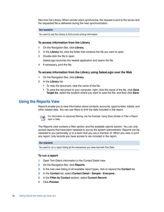 files from the Library. When remote users synchronize, the request is sent to the server and
                          the requested file is delivered during the next synchronization.

                           Our scenario:
                           You want to use the Library to find current pricing information.


                          To access information from the Library
                          1     On the Navigation Bar, click Library.
                          2     In the Library list, click the folder that contains the file you want to open.
                          3     Double-click the file to open.
                                SalesLogix launches the related application and opens the file.
                          4     If necessary, print the file.

                          To access information from the Library using SalesLogix over the Web
                          1     On the Navigation Bar, click Library.
                          2     In the Library list:
                                • To view the document, click the name of the file.
                                • To save the document to your computer, right- click the name of the file, click Save
                                    Target As, select the location where you want to save the file, and then click Save.


     Using the Reports View
                          Reports enable you to view information about contacts, accounts, opportunities, tickets, and
                          other related data. You can use filters to limit the data included in the report.

                                     For information on advanced filtering, see the Example: Using Query Builder to Filter a Report
                                     topic in Help.


                          The Reports view contains a filter section and the available reports section. You can only
                          access reports that have been released to you by the system administrator. Reports can be
                          released to you personally, or to a team that you are a member of. When you view or print
                          any report, only records you have access to are included in the report.

                           Our scenario:
                           You want to run a report listing all the interactions you have had with Tom Dale.


                          To run a report
                          1     Open Tom Dale’s information in the Contact Detail view.
                          2     On the Navigation Bar, click Reports.
                          3     In the tree view listing of all available report types, click to expand the Contact list.
                          4     In the Contact list, select Contact Detail - Sample - Everyone.
                          5     In the Filter by Contact section, select Current Record.
                          6     Click Preview.




28   Getting Started with SalesLogix Sales v6.2
 
