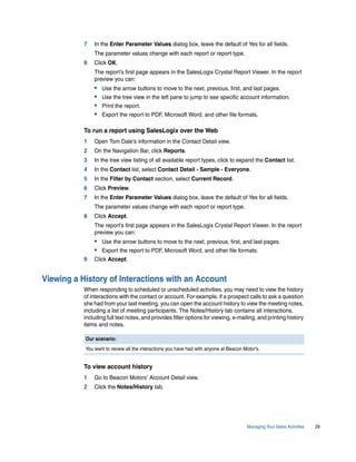 7   In the Enter Parameter Values dialog box, leave the default of Yes for all fields.
               The parameter values change with each report or report type.
           8   Click OK.
               The report’s first page appears in the SalesLogix Crystal Report Viewer. In the report
               preview you can:
               •   Use the arrow buttons to move to the next, previous, first, and last pages.
               •   Use the tree view in the left pane to jump to see specific account information.
               •   Print the report.
               •   Export the report to PDF, Microsoft Word, and other file formats.

           To run a report using SalesLogix over the Web
           1   Open Tom Dale’s information in the Contact Detail view.
           2   On the Navigation Bar, click Reports.
           3   In the tree view listing of all available report types, click to expand the Contact list.
           4   In the Contact list, select Contact Detail - Sample - Everyone.
           5   In the Filter by Contact section, select Current Record.
           6   Click Preview.
           7   In the Enter Parameter Values dialog box, leave the default of Yes for all fields.
               The parameter values change with each report or report type.
           8   Click Accept.
               The report’s first page appears in the SalesLogix Crystal Report Viewer. In the report
               preview you can:
               • Use the arrow buttons to move to the next, previous, first, and last pages.
               • Export the report to PDF, Microsoft Word, and other file formats.
           9   Click Accept.


Viewing a History of Interactions with an Account
           When responding to scheduled or unscheduled activities, you may need to view the history
           of interactions with the contact or account. For example, if a prospect calls to ask a question
           she had from your last meeting, you can open the account history to view the meeting notes,
           including a list of meeting participants. The Notes/History tab contains all interactions,
           including full text notes, and provides filter options for viewing, e-mailing, and printing history
           items and notes.

           Our scenario:
           You want to review all the interactions you have had with anyone at Beacon Motor’s.


           To view account history
           1   Go to Beacon Motors’ Account Detail view.
           2   Click the Notes/History tab.




                                                                                        Managing Your Sales Activities   29
 
