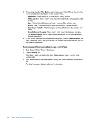 3     If necessary, click the Filter Options button to expand the list of filters. You can show
                                or hide specific information based on the selected filters.
                                • My History - Filters history list to show all your history records.
                                • Within last days - Filters history list to show information for the last selected number
                                    of days.
                                • User - Filters history list to show all history records of the selected user.
                                • Activity Type - Filters history list to show all histories of the selected type.
                                • Date Range From/To - Filters history list to show all histories in the selected time
                                    frame.
                                • Show Database Changes - Filters history list to show/hide database changes.
                                • The Word and Email buttons copy the selected records into Microsoft Word and
                                    Outlook respectively.
                          4     To edit or view the notes associated with a history item, click the Edit/View Notes link.
                                If you created the history item, you can edit it. If another user created the item, you can
                                only view the information.

                          To view account history using SalesLogix over the Web
                          1     Go to Beacon Motors’ Account Detail view.
                          2     Click the History tab.
                                If the History tab is not visible, click More Tabs and select History from the list of
                                available tabs.
                          3     If you want to view the full text notes for a history item, click the item link on the History
                                tab.
                                The detail view opens displaying the item’s information.




30   Getting Started with SalesLogix Sales v6.2
 
